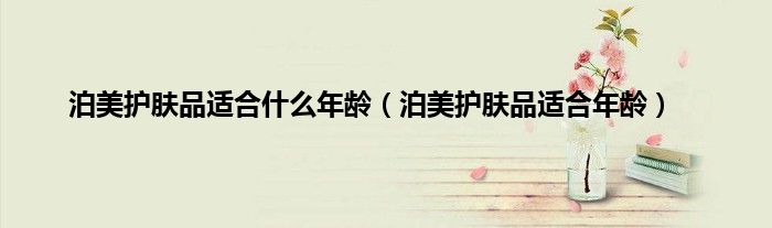 泊美护肤品适合什么年龄（泊美护肤品适合年龄）