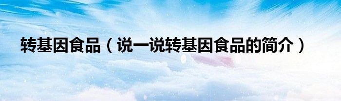 转基因食品（说一说转基因食品的简介）