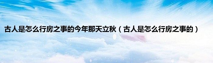 古人是怎么行房之事的今年那天立秋（古人是怎么行房之事的）