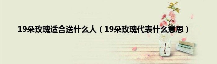 19朵玫瑰适合送什么人(19朵玫瑰代表什么意思)