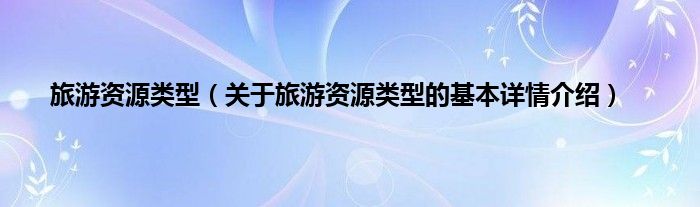 旅游资源类型（关于旅游资源类型的基本详情介绍）