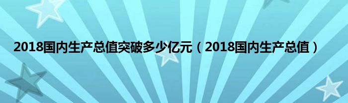 2018国内生产总值突破多少亿元（2018国内生产总值）