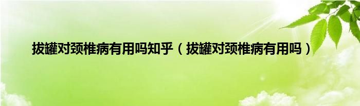 拔罐对颈椎病有用吗知乎（拔罐对颈椎病有用吗）