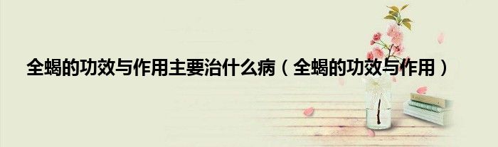 全蝎的功效与作用主要治什么病（全蝎的功效与作用）