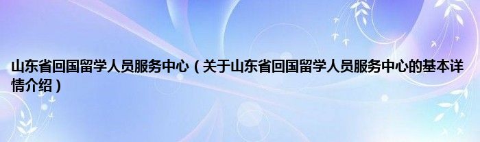 山东省回国留学人员服务中心（关于山东省回国留学人员服务中心的基本详情介绍）