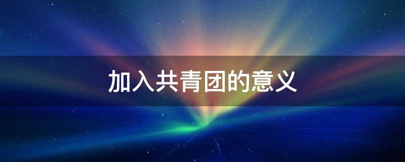 加入共青团的意义