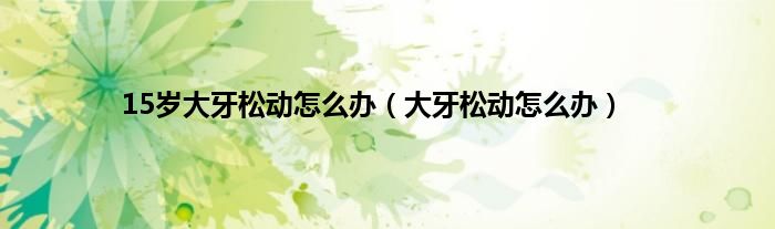15岁大牙松动怎么办（大牙松动怎么办）