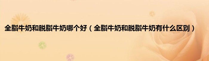 全脂牛奶和脱脂牛奶哪个好（全脂牛奶和脱脂牛奶有什么区别）