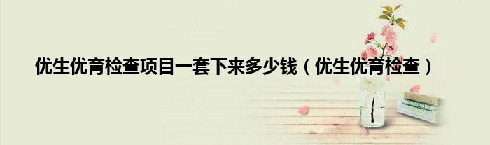 优生优育检查项目一套下来多少钱（优生优育检查）